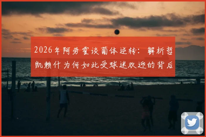 2026年阿劳霍谈葡体逆转:解析哲凯赖什为何如此受球迷欢迎的背后原因