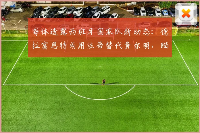 每体透露西班牙国家队新动态:德拉富恩特或用法蒂替代费尔明,瞄准2026世界杯阵容