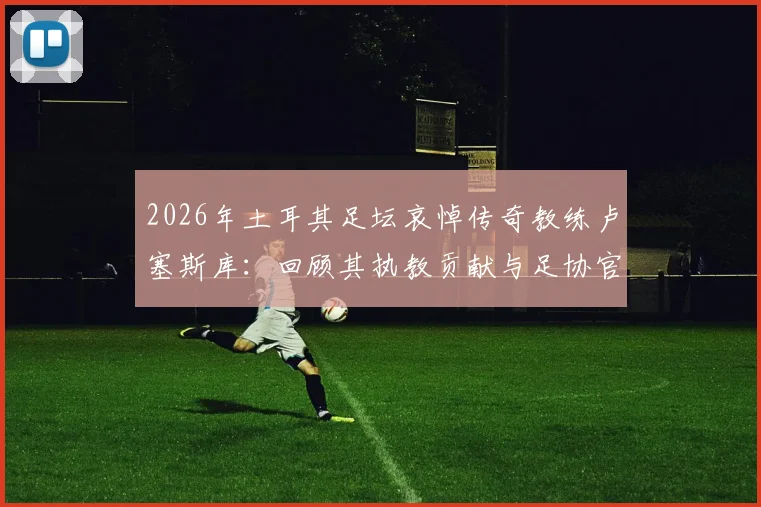 2026年土耳其足坛哀悼传奇教练卢塞斯库:回顾其执教贡献与足协官方悼词全文