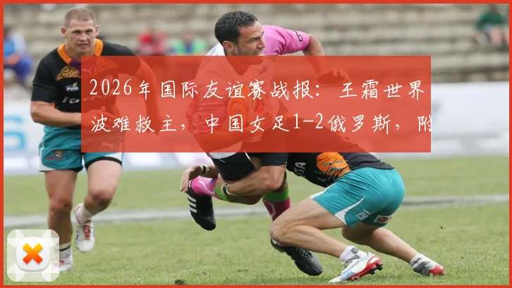 2026年国际友谊赛战报:王霜世界波难救主,中国女足1-2俄罗斯,附全场录像回放与失利原因深度探讨