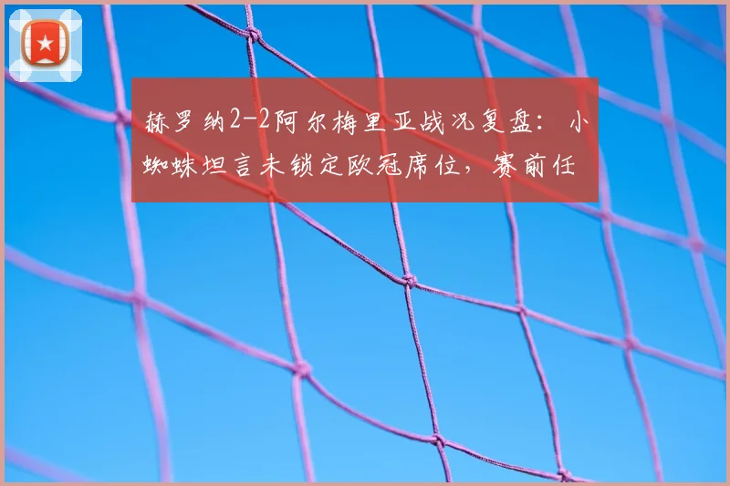 赫罗纳2-2阿尔梅里亚战况复盘：小蜘蛛坦言未锁定欧冠席位，赛前任意球练习成关键转折点