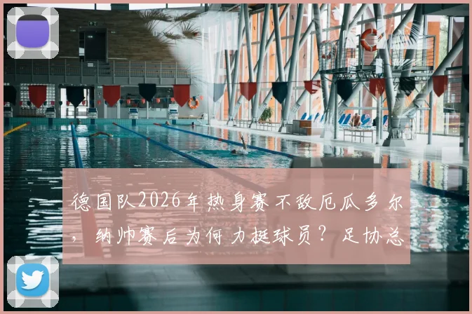 德国队2026年热身赛不敌厄瓜多尔,纳帅赛后为何力挺球员?足协总经理表态解读