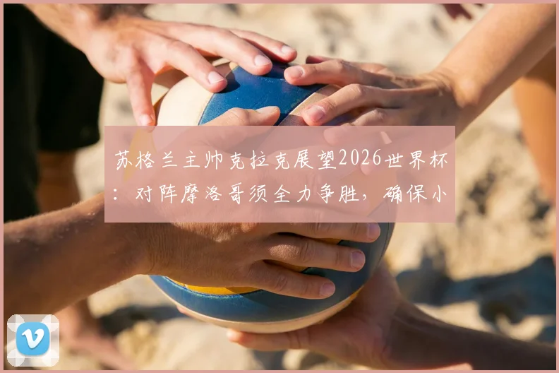 苏格兰主帅克拉克展望2026世界杯：对阵摩洛哥须全力争胜，确保小组赛不败是关键