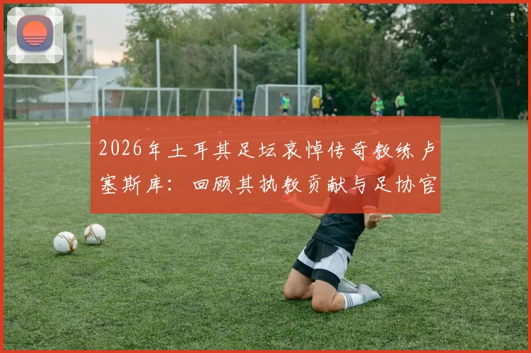 2026年土耳其足坛哀悼传奇教练卢塞斯库：回顾其执教贡献与足协官方悼词全文