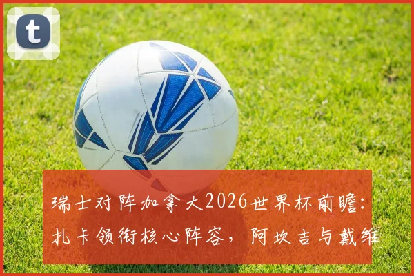 瑞士对阵加拿大2026世界杯前瞻:扎卡领衔核心阵容,阿坎吉与戴维关键对决一触即发